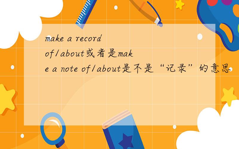 make a record of/about或者是make a note of/about是不是“记录”的意思
