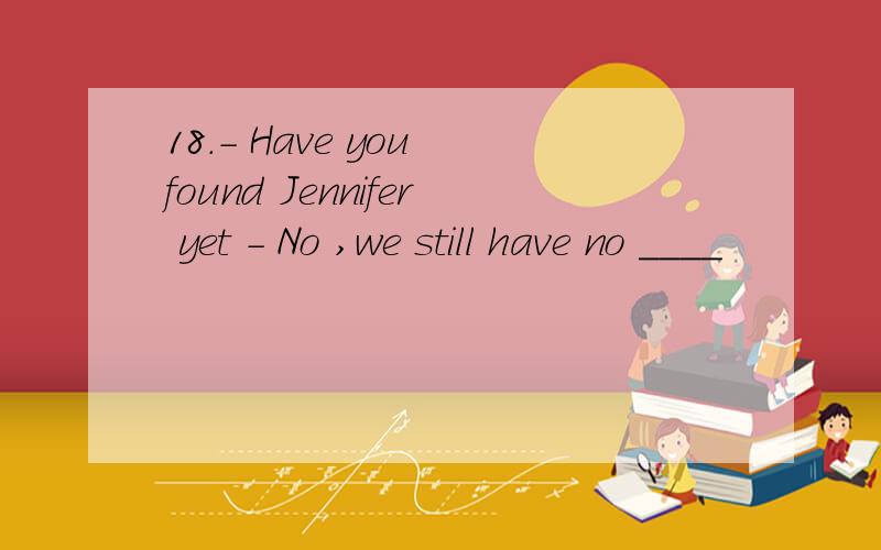 18.- Have you found Jennifer yet - No ,we still have no ____