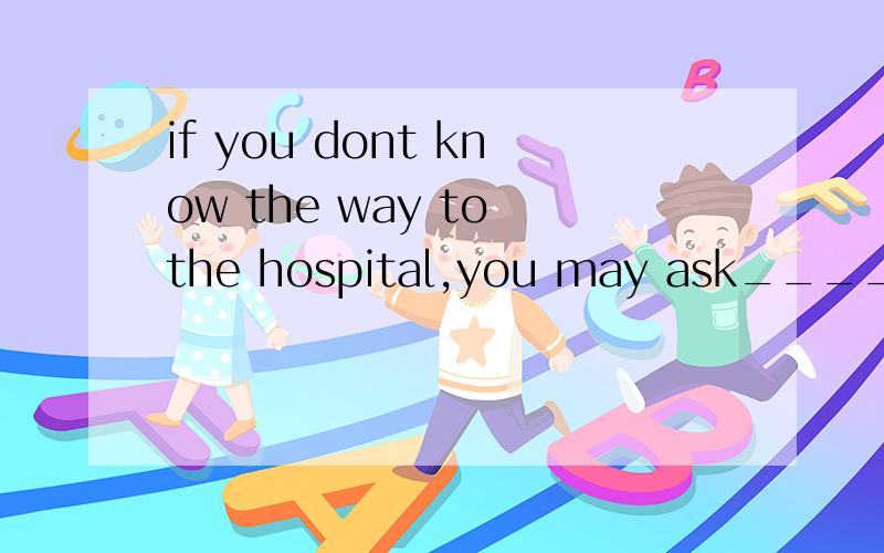 if you dont know the way to the hospital,you may ask____