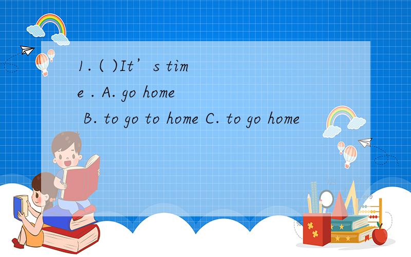 1. ( )It’s time . A. go home B. to go to home C. to go home