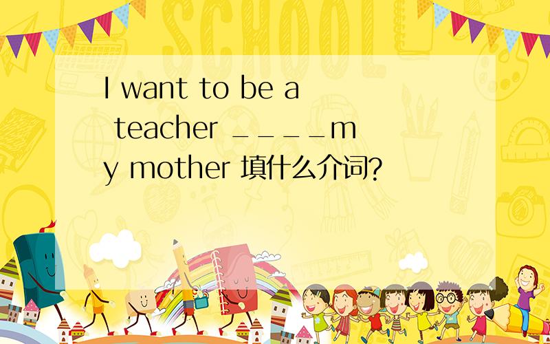 I want to be a teacher ____my mother 填什么介词?