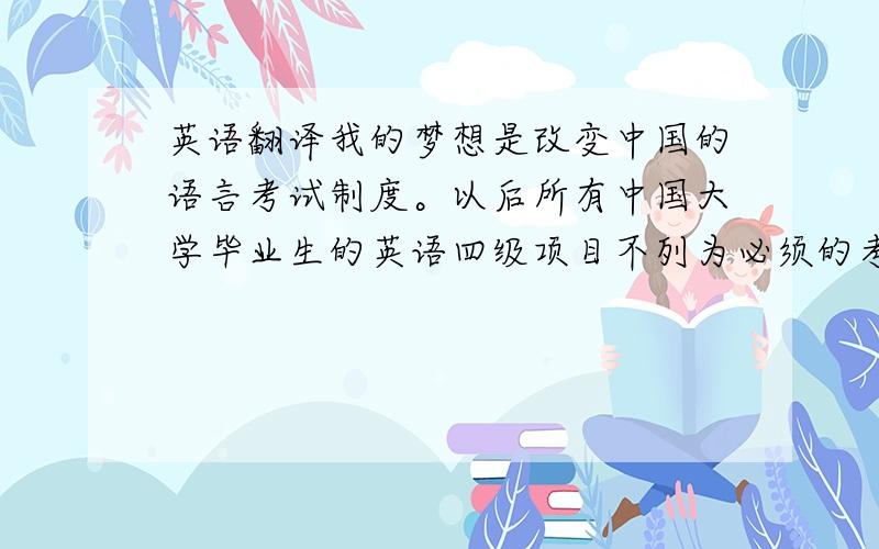 英语翻译我的梦想是改变中国的语言考试制度。以后所有中国大学毕业生的英语四级项目不列为必须的考试项目，全凭学生的兴趣。同时