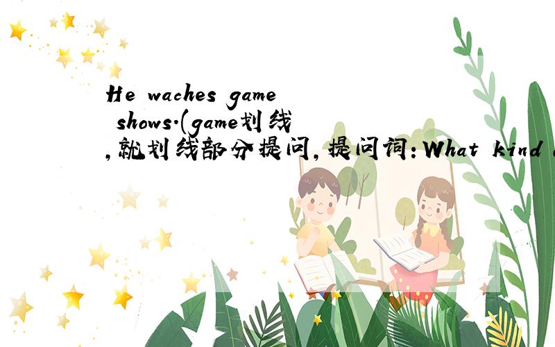 He waches game shows.(game划线,就划线部分提问,提问词：What kind of）