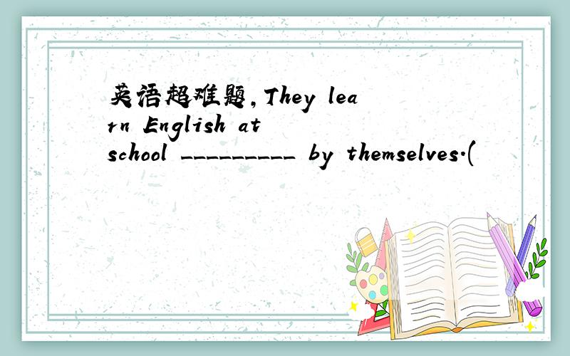 英语超难题,They learn English at school _________ by themselves.(