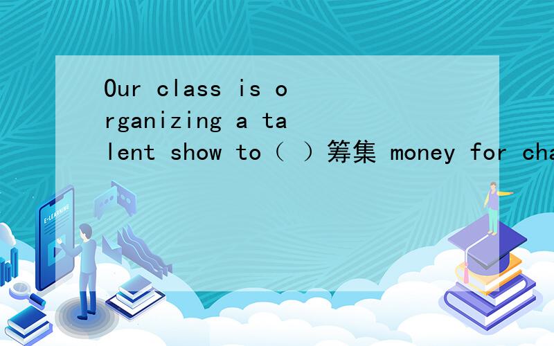 Our class is organizing a talent show to（ ）筹集 money for char