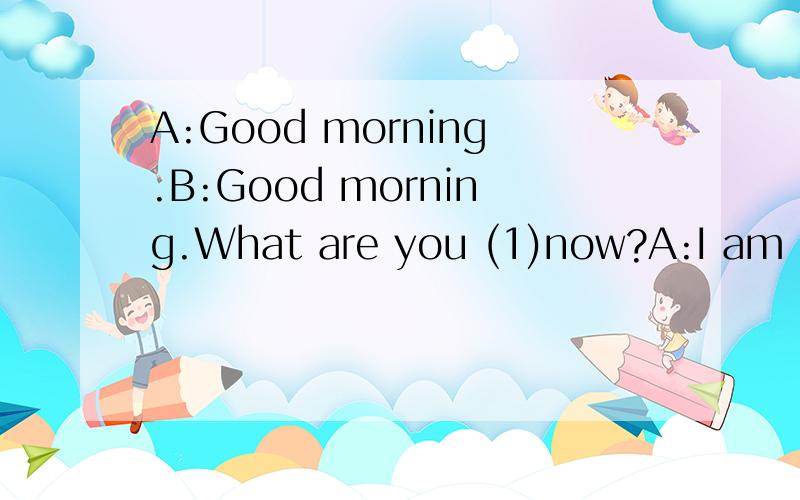 A:Good morning.B:Good morning.What are you (1)now?A:I am (2)