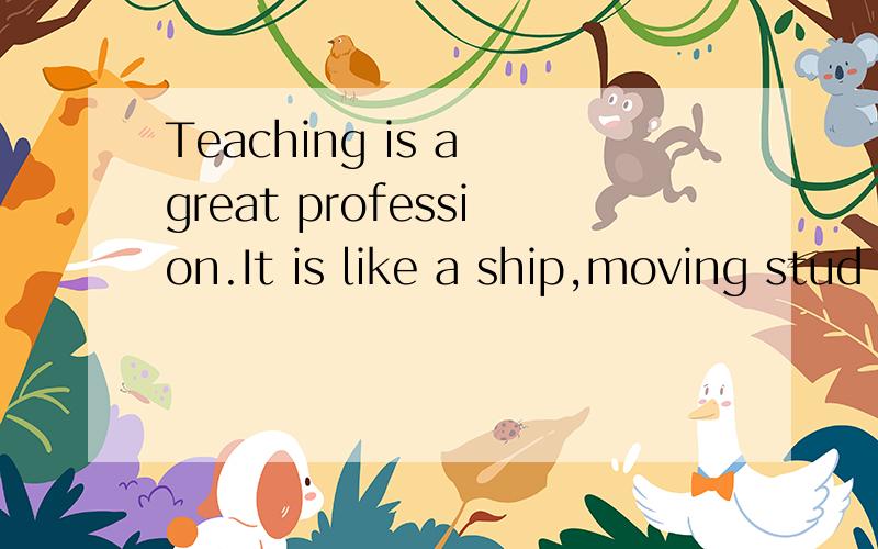 Teaching is a great profession.It is like a ship,moving stud