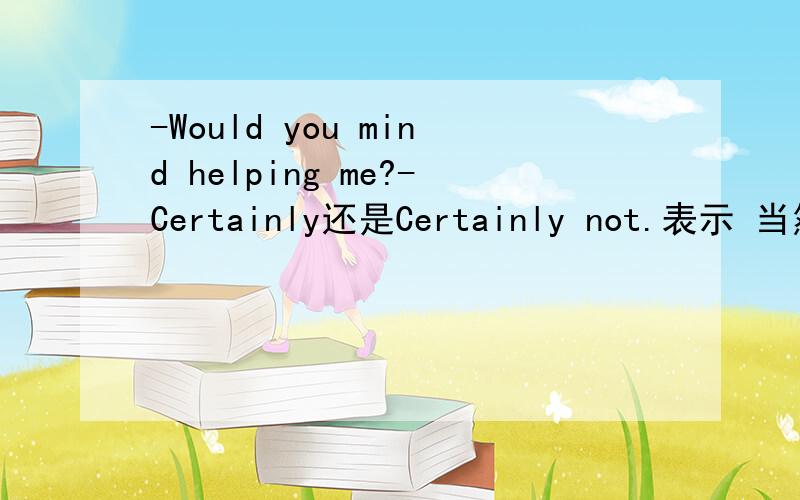 -Would you mind helping me?-Certainly还是Certainly not.表示 当然不介