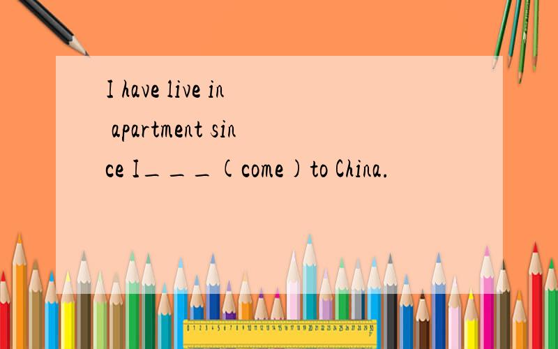 I have live in apartment since I___(come)to China.