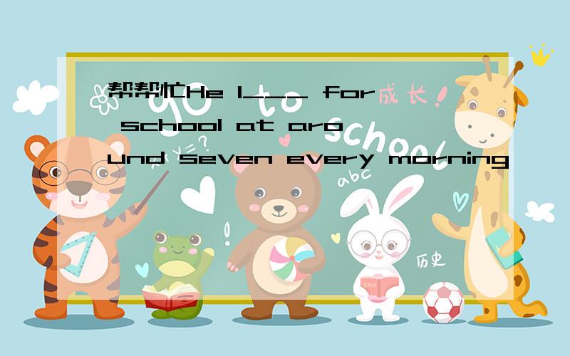 帮帮忙He l___ for school at around seven every morning
