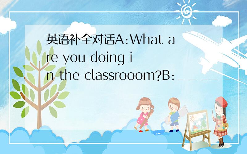 英语补全对话A:What are you doing in the classrooom?B:_____________