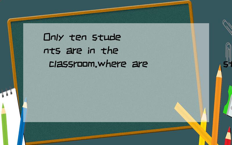 Only ten students are in the classroom.where are ______ stud