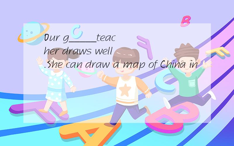 Our g_____teacher draws well.She can draw a map of China in