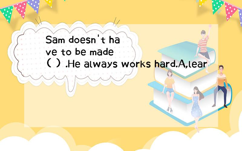Sam doesn't have to be made ( ) .He always works hard.A,lear