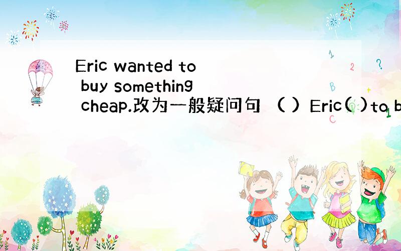 Eric wanted to buy something cheap.改为一般疑问句 （ ）Eric( )to buy(