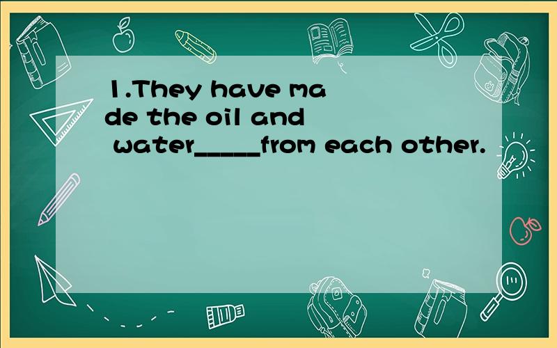1.They have made the oil and water_____from each other.