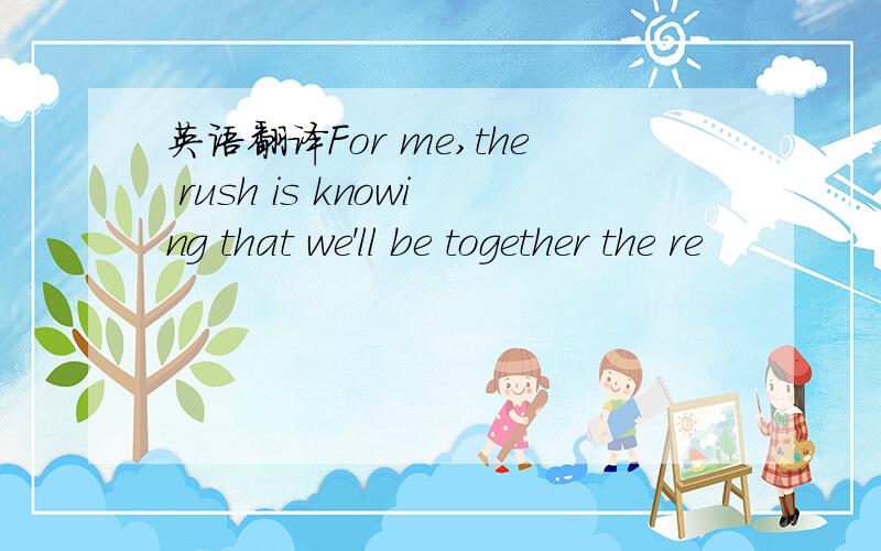 英语翻译For me,the rush is knowing that we'll be together the re