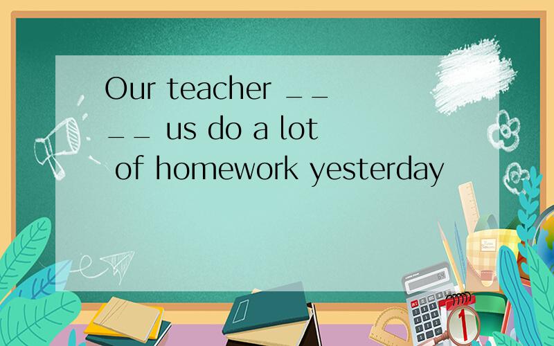 Our teacher ____ us do a lot of homework yesterday