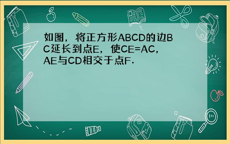 如图，将正方形ABCD的边BC延长到点E，使CE=AC，AE与CD相交于点F．