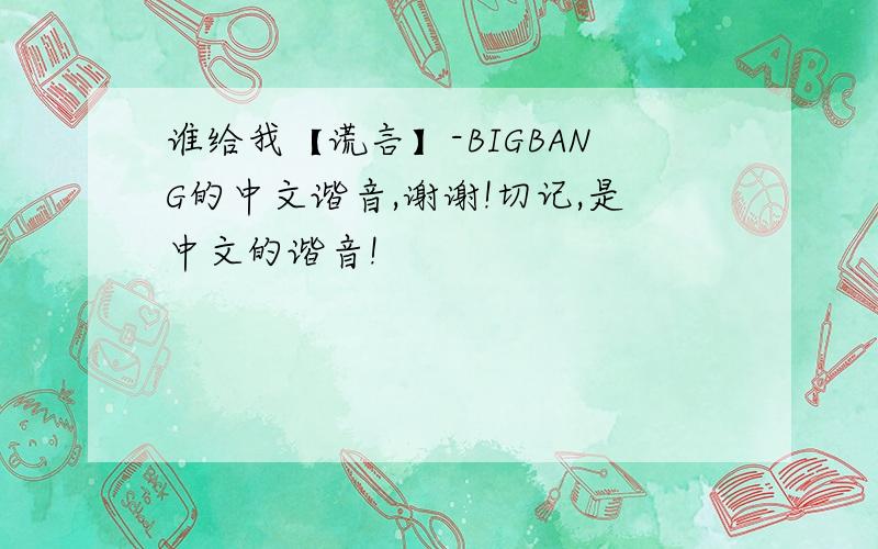 谁给我【谎言】-BIGBANG的中文谐音,谢谢!切记,是中文的谐音!