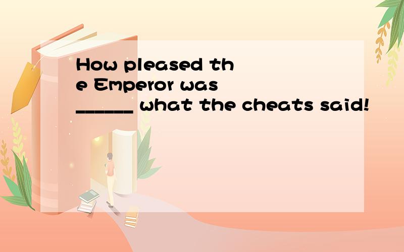 How pleased the Emperor was ______ what the cheats said!