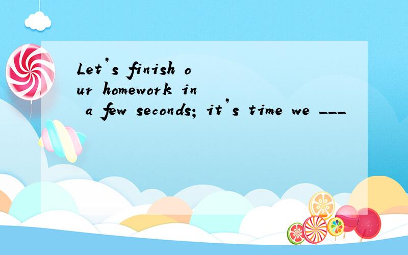 Let’s finish our homework in a few seconds; it’s time we ___
