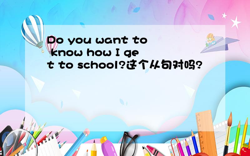 Do you want to know how I get to school?这个从句对吗?