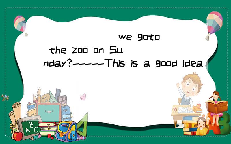 _______we goto the zoo on Sunday?-----This is a good idea