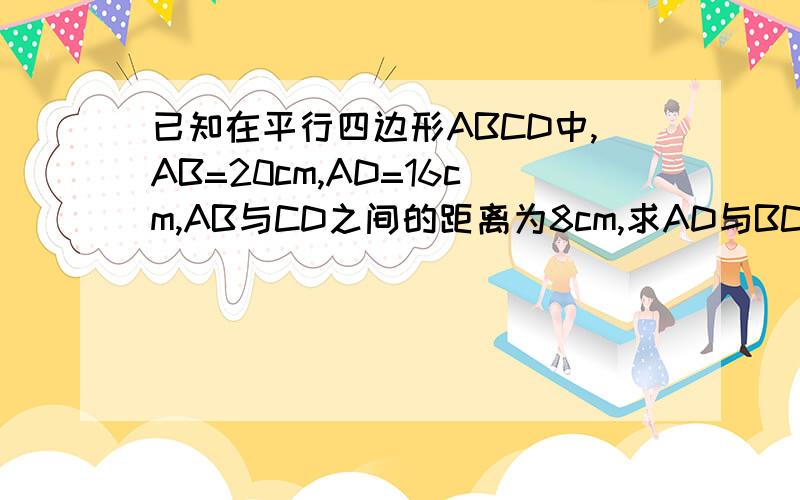已知在平行四边形ABCD中,AB=20cm,AD=16cm,AB与CD之间的距离为8cm,求AD与BC之间的距离.