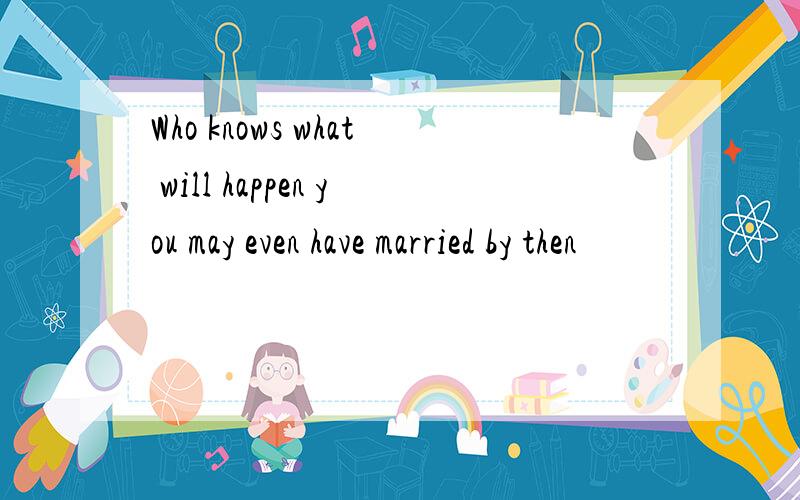 Who knows what will happen you may even have married by then