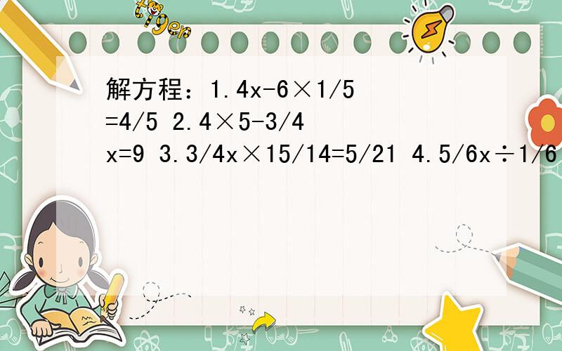 解方程：1.4x-6×1/5=4/5 2.4×5-3/4x=9 3.3/4x×15/14=5/21 4.5/6x÷1/6