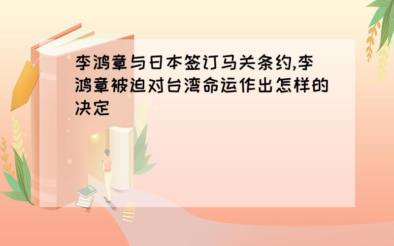 李鸿章与日本签订马关条约,李鸿章被迫对台湾命运作出怎样的决定