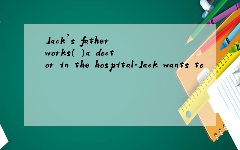 Jack's father works（ ）a doctor in the hospital.Jack wants to