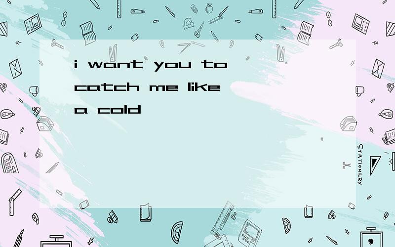i want you to catch me like a cold