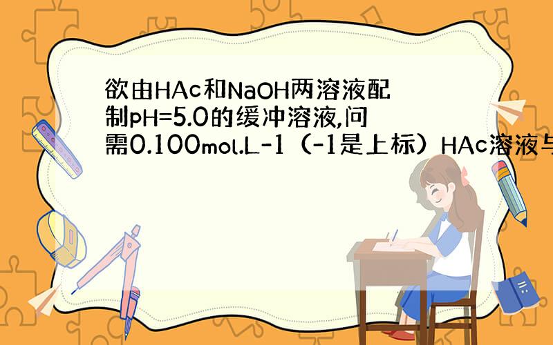 欲由HAc和NaOH两溶液配制pH=5.0的缓冲溶液,问需0.100mol.L-1（-1是上标）HAc溶液与0.100m