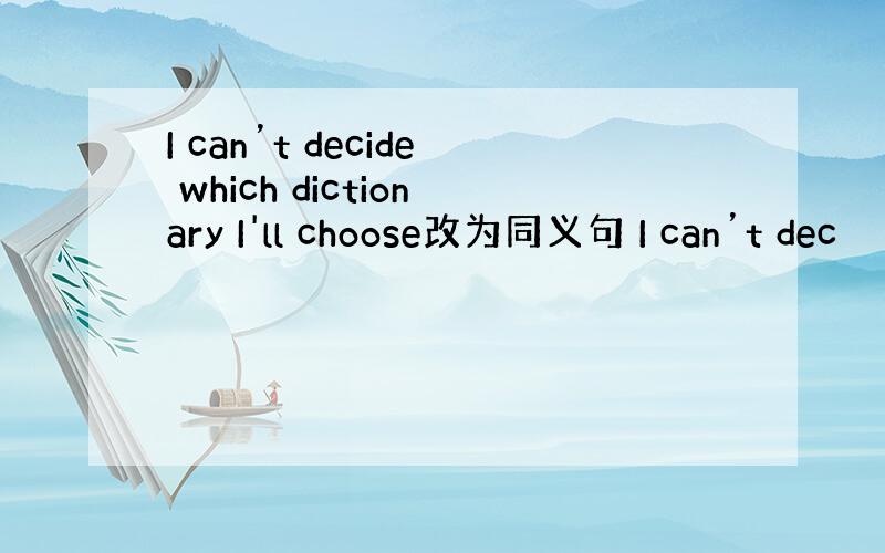I can’t decide which dictionary I'll choose改为同义句 I can’t dec