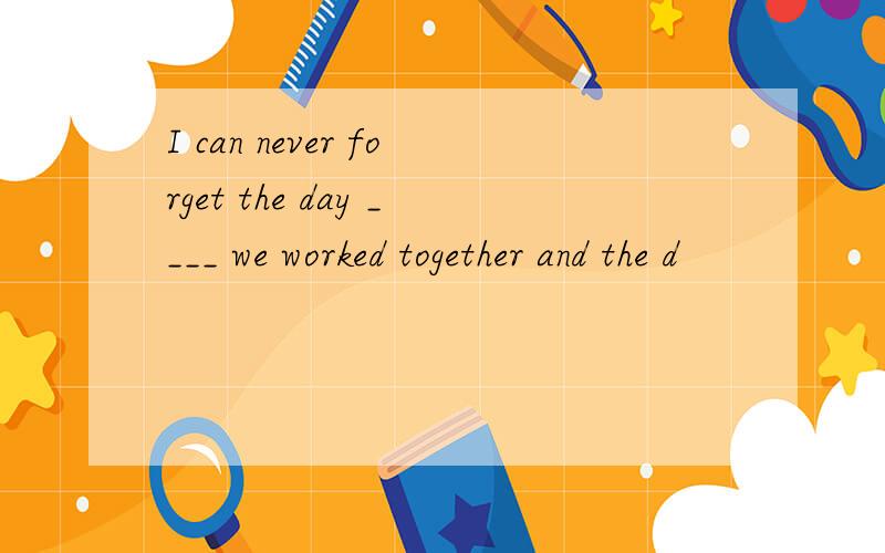 I can never forget the day ____ we worked together and the d