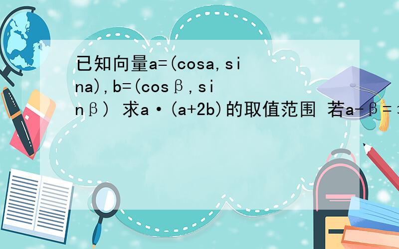 已知向量a=(cosa,sina),b=(cosβ,sinβ) 求a·(a+2b)的取值范围 若a-β=π/3,求|a+