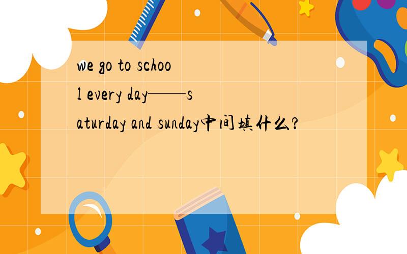 we go to school every day——saturday and sunday中间填什么?