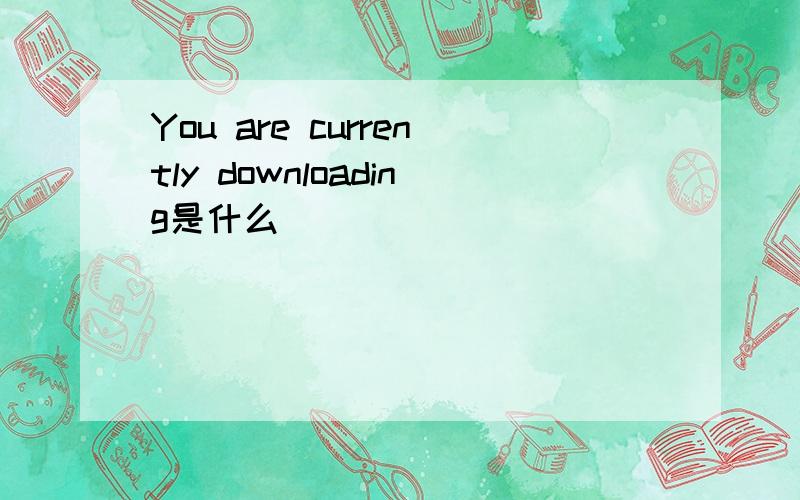 You are currently downloading是什么
