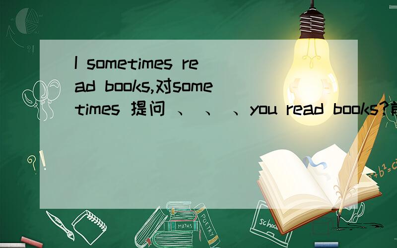 I sometimes read books,对sometimes 提问 、 、 、you read books?前面是