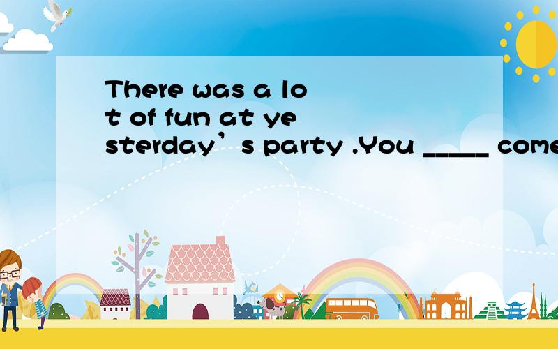 There was a lot of fun at yesterday’s party .You _____ come