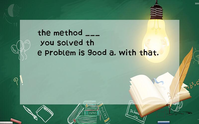 the method ___ you solved the problem is good a. with that.