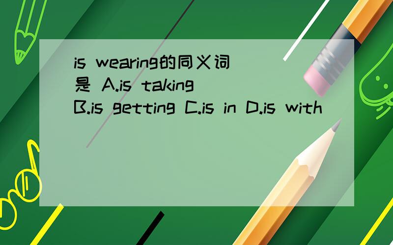 is wearing的同义词是 A.is taking B.is getting C.is in D.is with