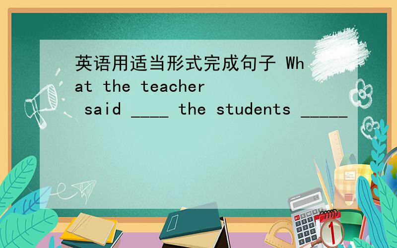 英语用适当形式完成句子 What the teacher said ____ the students _____