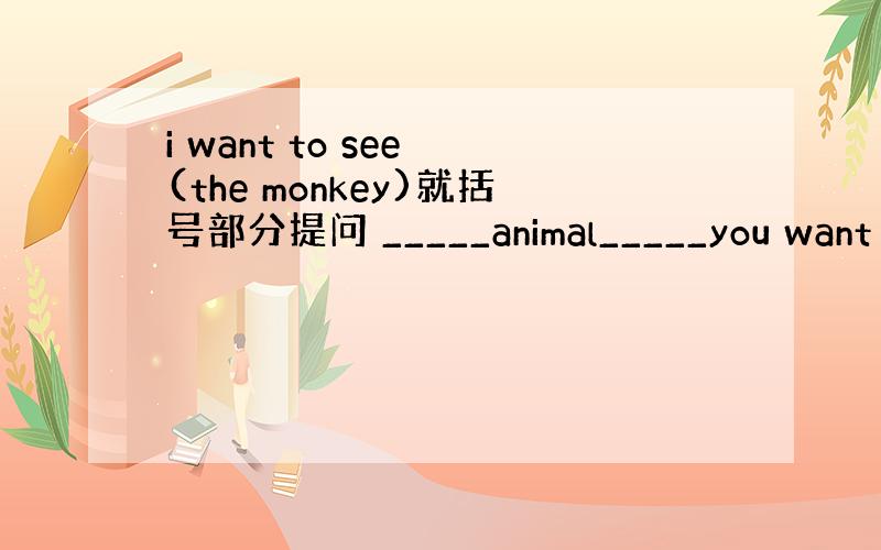 i want to see (the monkey)就括号部分提问 _____animal_____you want t