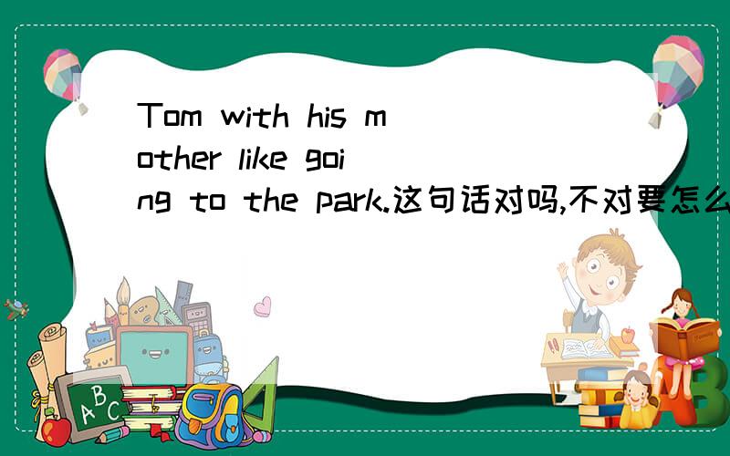 Tom with his mother like going to the park.这句话对吗,不对要怎么改
