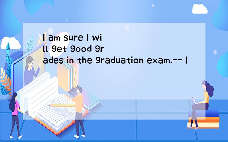 I am sure I will get good grades in the graduation exam.-- I