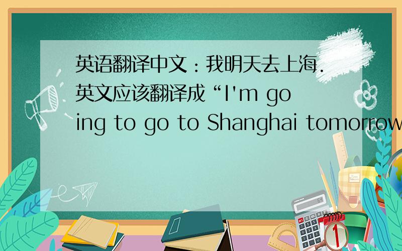 英语翻译中文：我明天去上海.英文应该翻译成“I'm going to go to Shanghai tomorrow.”