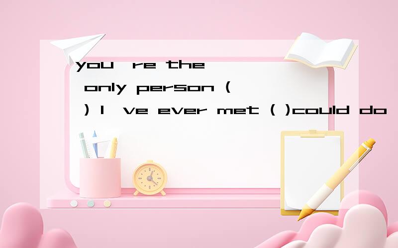 you're the only person ( ) I've ever met ( )could do